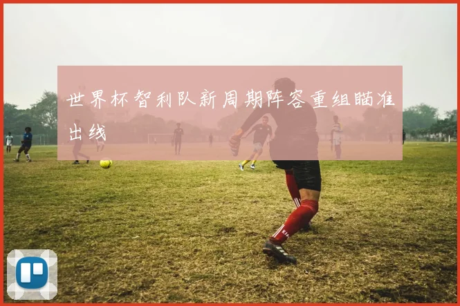 世界杯智利队新周期阵容重组瞄准出线