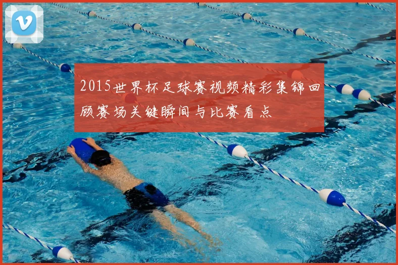 2015世界杯足球赛视频精彩集锦回顾赛场关键瞬间与比赛看点