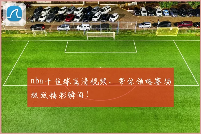 nba十佳球高清视频，带你领略赛场极致精彩瞬间！