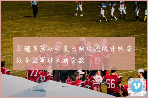 新疆男篮核心复出助攻连线升级 备战季后赛迎来新变数