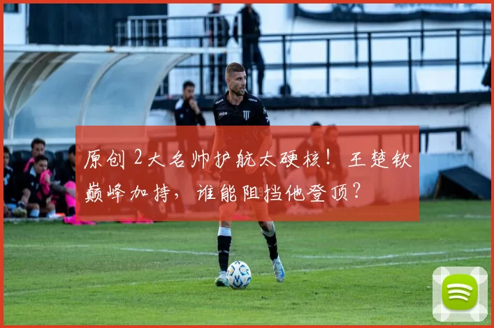 原创 2大名帅护航太硬核！王楚钦巅峰加持，谁能阻挡他登顶？