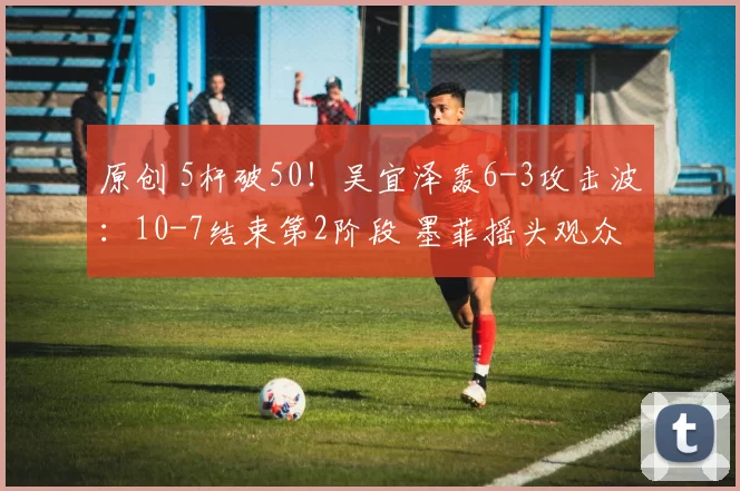 原创 5杆破50！吴宜泽轰6-3攻击波：10-7结束第2阶段 墨菲摇头观众鼓掌
