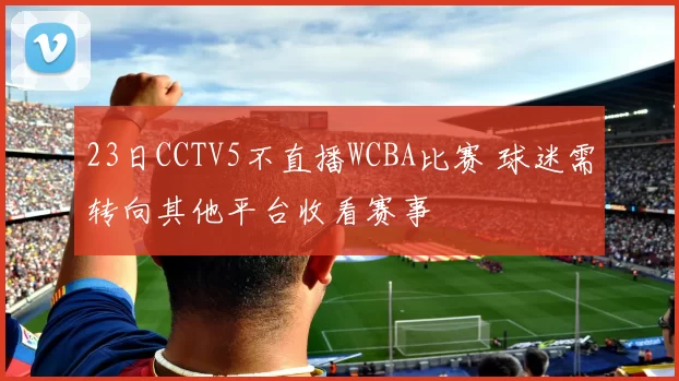 23日CCTV5不直播WCBA比赛 球迷需转向其他平台收看赛事