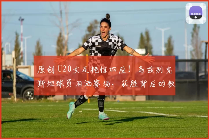 原创 U20女足艳惊四座!乌兹别克斯坦球员泪洒赛场,获胜背后的教练反思