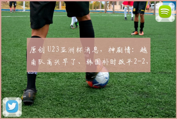 原创 U23亚洲杯消息，神剧情：越南队高兴早了、韩国补时扳平2-2，加时赛