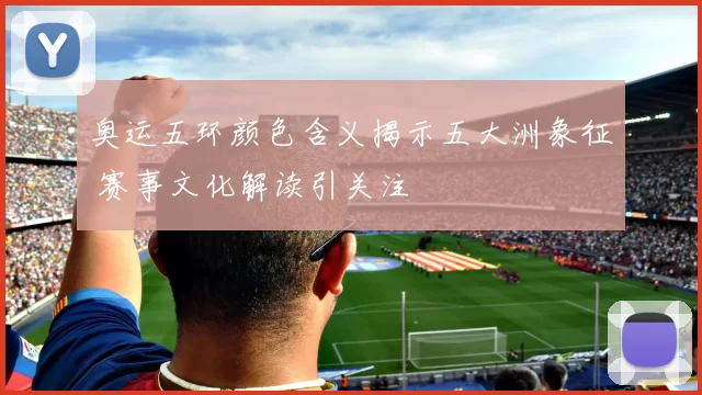 奥运五环颜色含义揭示五大洲象征 赛事文化解读引关注
