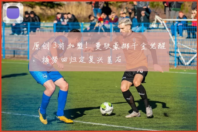 原创 3将加盟！曼联豪掷千金觉醒，梅努回归定复兴基石