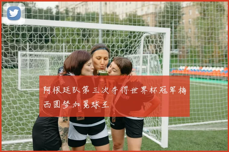 阿根廷队第三次夺得世界杯冠军梅西圆梦加冕球王