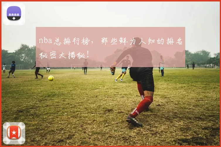 nba总排行榜,那些鲜为人知的排名秘密大揭秘!