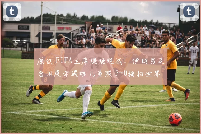 原创 FIFA主席现场观战！伊朗男足含泪展示遇难儿童照 5-0横扫世界第51