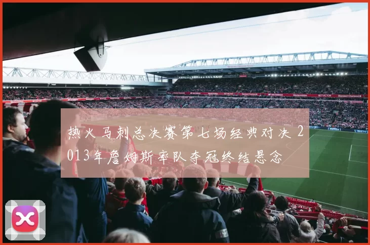 热火马刺总决赛第七场经典对决 2013年詹姆斯率队夺冠终结悬念