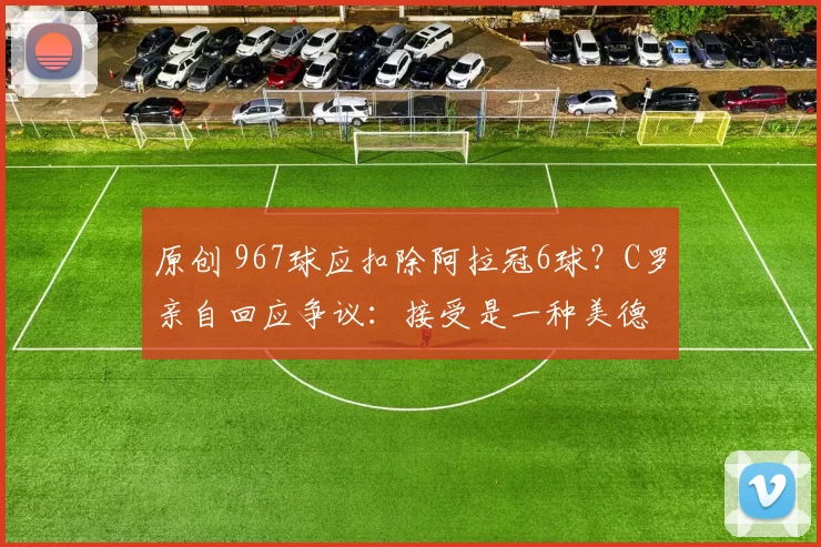 原创 967球应扣除阿拉冠6球？C罗亲自回应争议：接受是一种美德