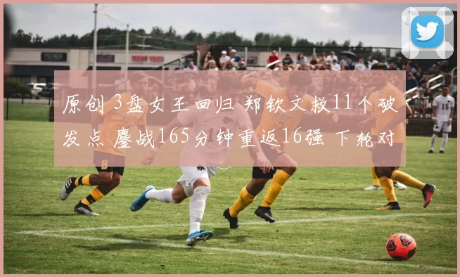 原创 3盘女王回归 郑钦文救11个破发点 鏖战165分钟重返16强 下轮对手确定