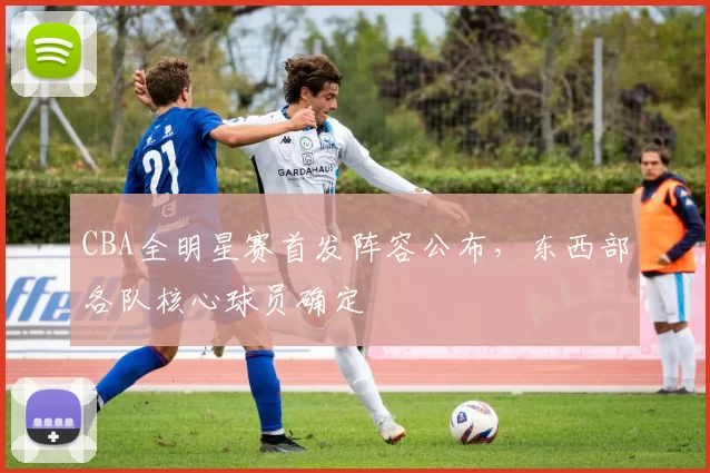 CBA全明星赛首发阵容公布,东西部各队核心球员确定