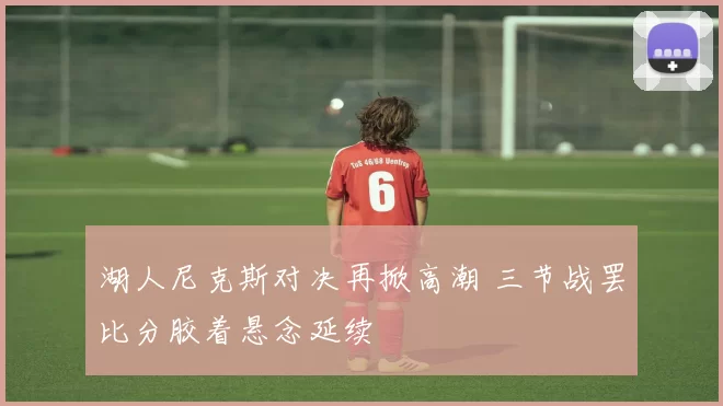 湖人尼克斯对决再掀高潮 三节战罢比分胶着悬念延续