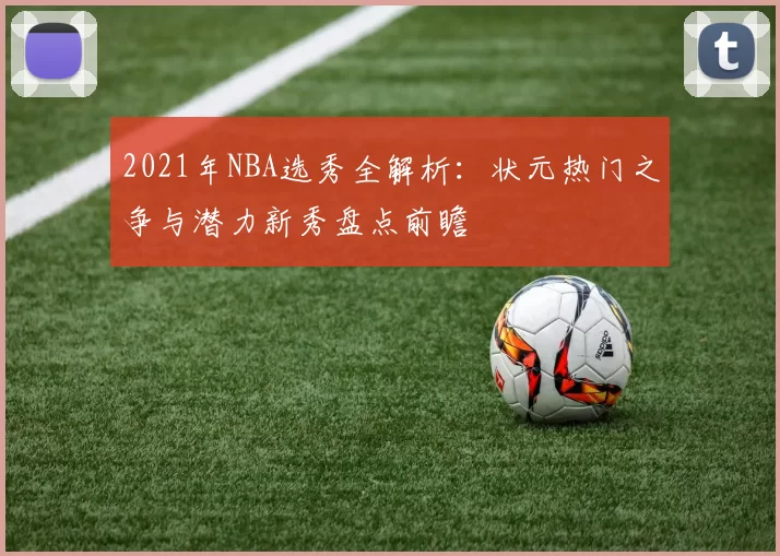 2021年NBA选秀全解析：状元热门之争与潜力新秀盘点前瞻