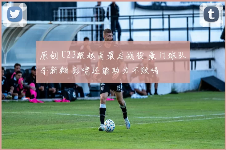 原创 U23跟越南最后战役 豪门球队李新翔 彭啸还能助力不败吗