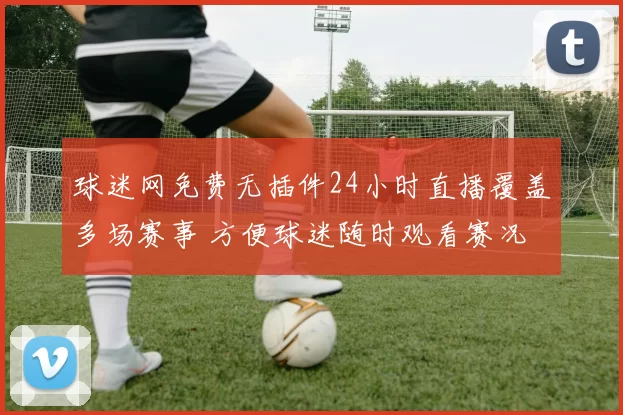 球迷网免费无插件24小时直播覆盖多场赛事 方便球迷随时观看赛况