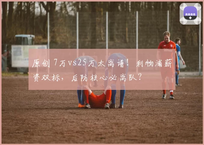 原创 7万vs25万太离谱！利物浦薪资双标，后防核心必离队？