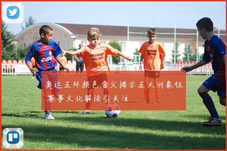 奥运五环颜色含义揭示五大洲象征 赛事文化解读引关注