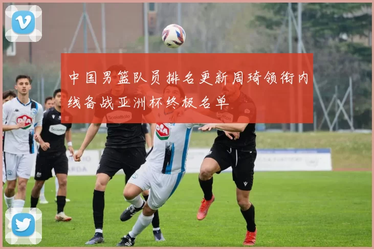 中国男篮队员排名更新周琦领衔内线备战亚洲杯终极名单
