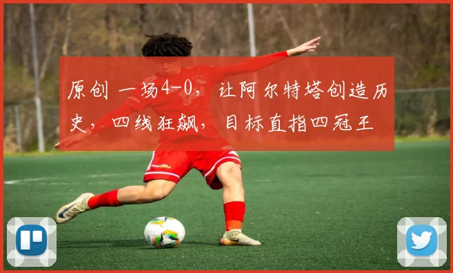 原创 一场4-0，让阿尔特塔创造历史，四线狂飙，目标直指四冠王