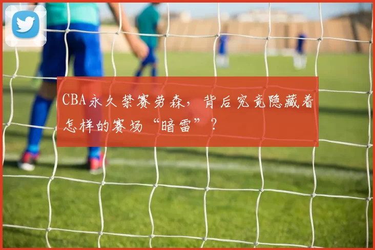 CBA永久禁赛劳森，背后究竟隐藏着怎样的赛场“暗雷”？