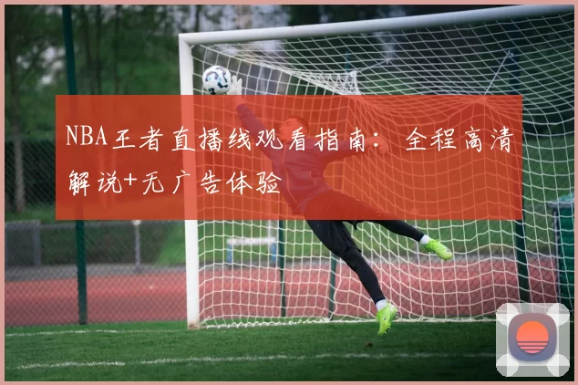 NBA王者直播线观看指南：全程高清解说+无广告体验