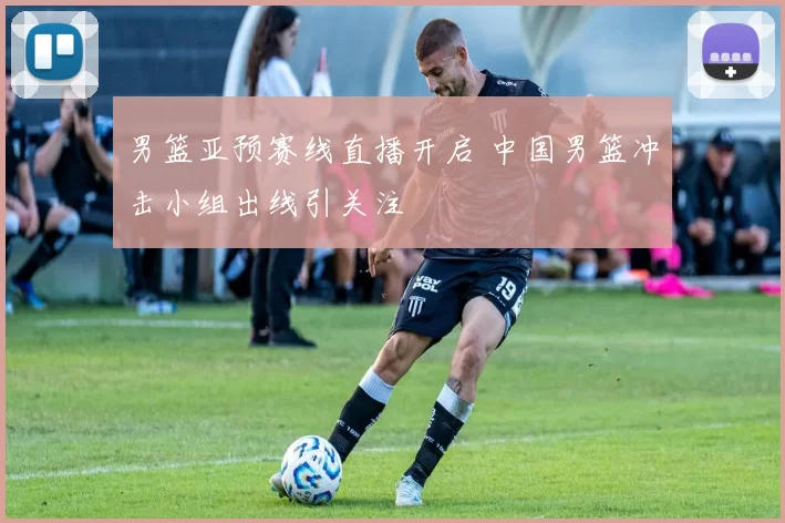 男篮亚预赛线直播开启 中国男篮冲击小组出线引关注