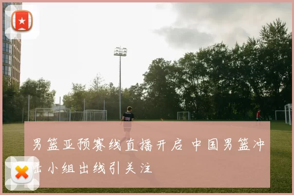 男篮亚预赛线直播开启 中国男篮冲击小组出线引关注