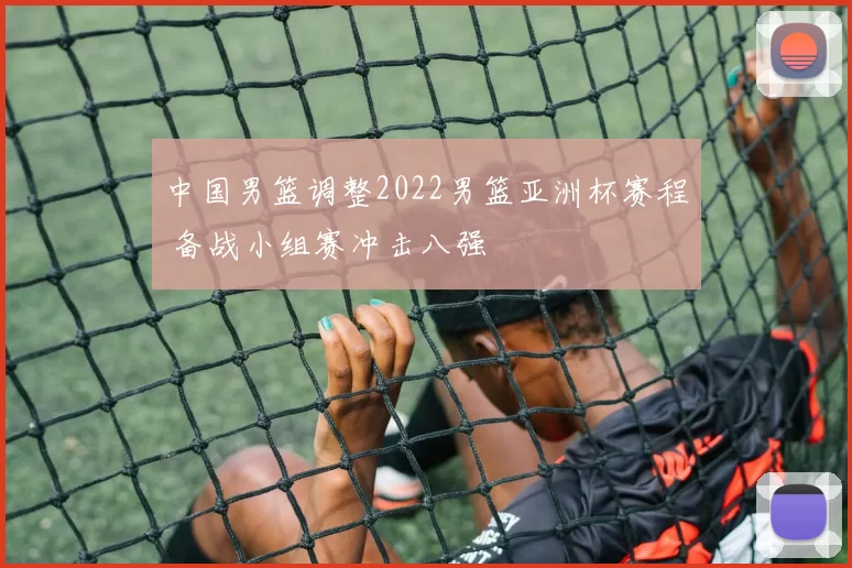 中国男篮调整2022男篮亚洲杯赛程 备战小组赛冲击八强