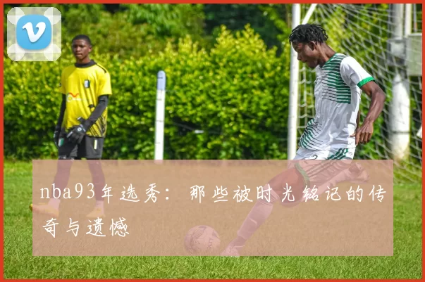 nba93年选秀:那些被时光铭记的传奇与遗憾