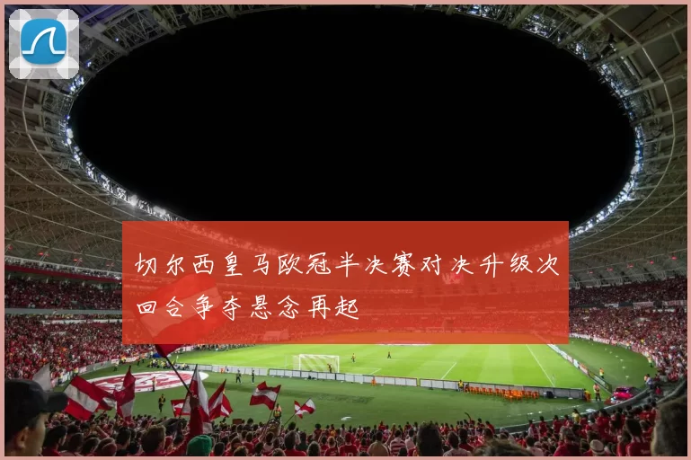 切尔西皇马欧冠半决赛对决升级次回合争夺悬念再起