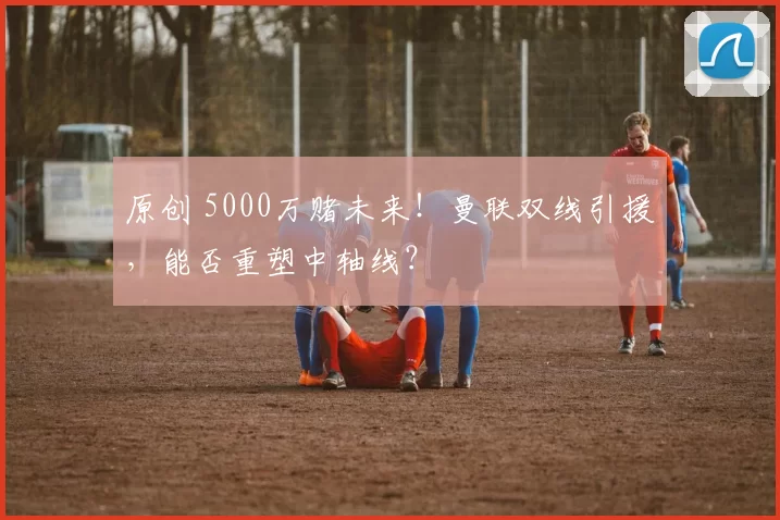 原创 5000万赌未来！曼联双线引援，能否重塑中轴线？