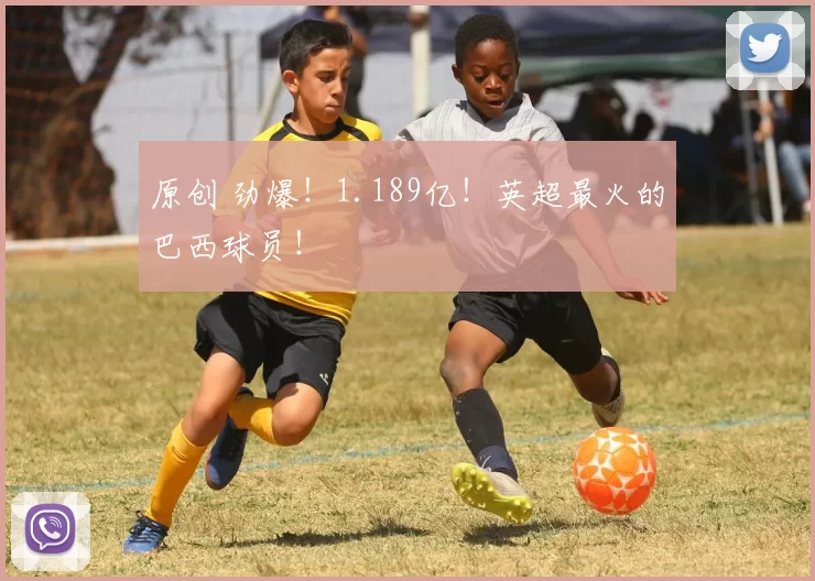 原创 劲爆！1.189亿！英超最火的巴西球员！