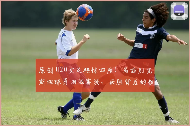 原创 U20女足艳惊四座！乌兹别克斯坦球员泪洒赛场，获胜背后的教练反思
