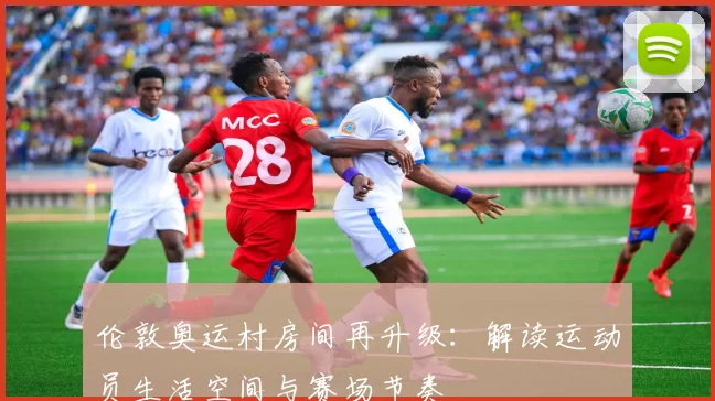 伦敦奥运村房间再升级:解读运动员生活空间与赛场节奏