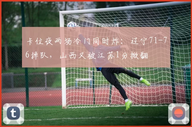 卡位夜两场冷门同时炸：辽宁71-76掉队，山西又被江苏1分掀翻