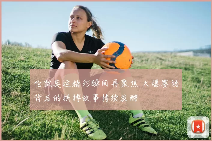 伦敦奥运精彩瞬间再聚焦 火爆赛场背后的拼搏故事持续发酵