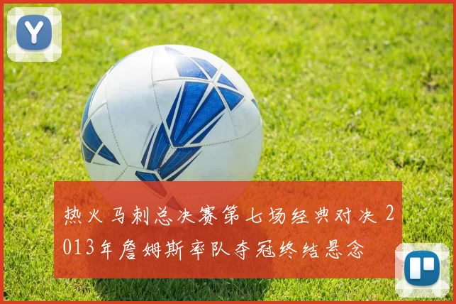 热火马刺总决赛第七场经典对决 2013年詹姆斯率队夺冠终结悬念