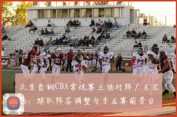 北京首钢CBA常规赛主场对阵广东宏远,球队阵容调整与季后赛前景分析