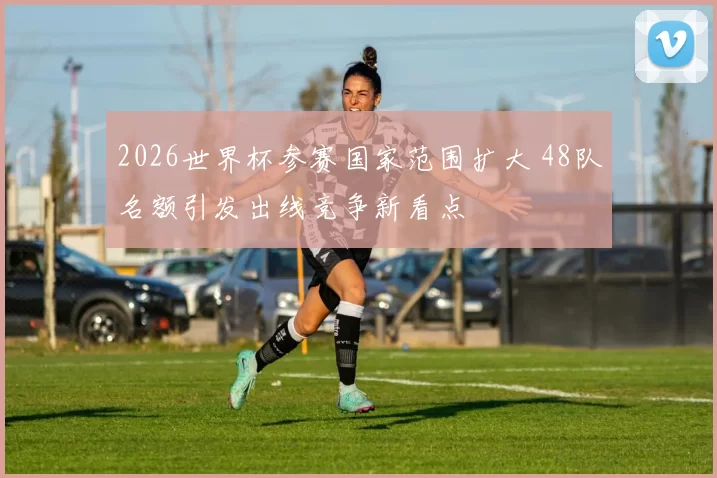 2026世界杯参赛国家范围扩大 48队名额引发出线竞争新看点