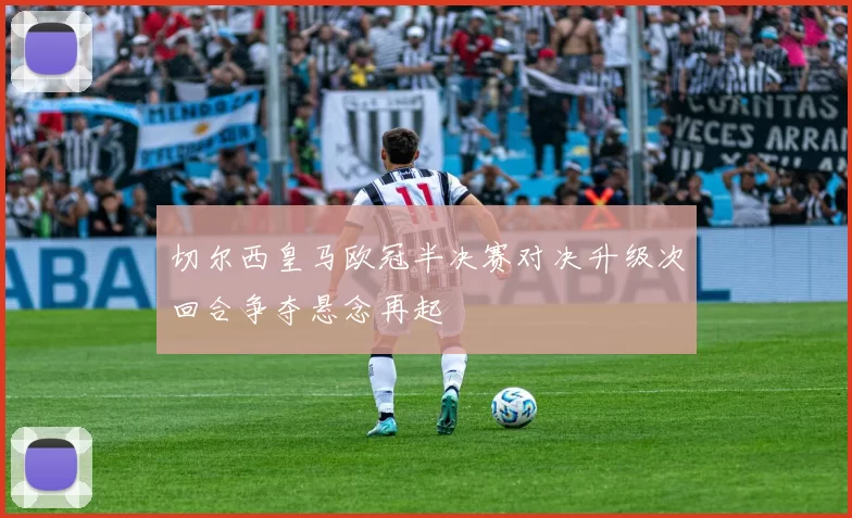 切尔西皇马欧冠半决赛对决升级次回合争夺悬念再起