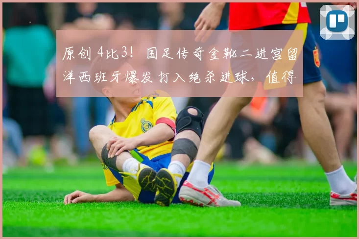 原创 4比3！国足传奇金靴二进宫留洋西班牙爆发打入绝杀进球，值得期待