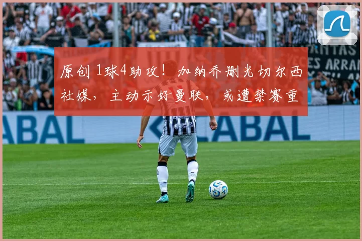 原创 1球4助攻！加纳乔删光切尔西社媒，主动示好曼联，或遭禁赛重罚