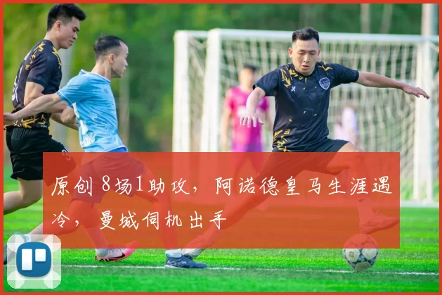 原创 8场1助攻,阿诺德皇马生涯遇冷,曼城伺机出手