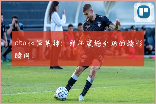 cba扣篮集锦：那些震撼全场的精彩瞬间！