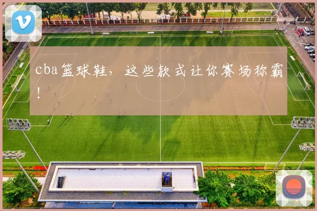 cba篮球鞋，这些款式让你赛场称霸！