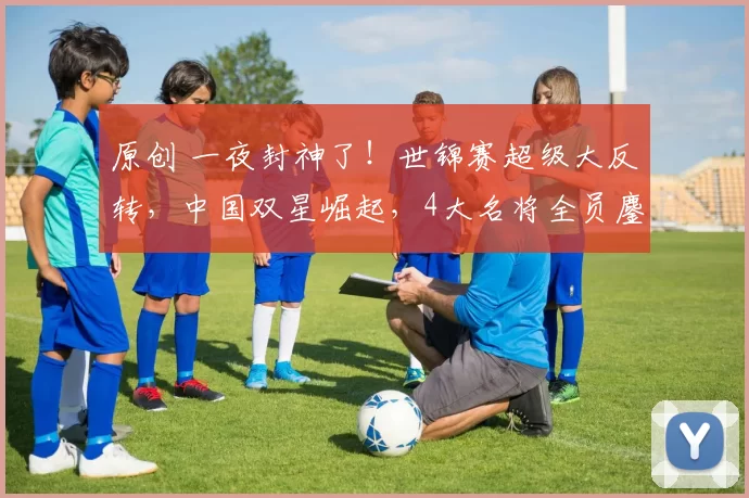 原创 一夜封神了！世锦赛超级大反转，中国双星崛起，4大名将全员鏖战