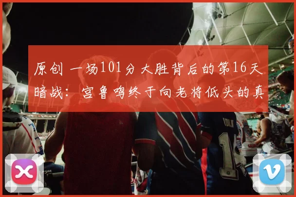 原创 一场101分大胜背后的第16天暗战:宫鲁鸣终于向老将低头的真相